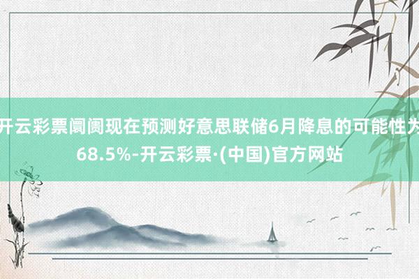 开云彩票阛阓现在预测好意思联储6月降息的可能性为68.5%-开云彩票·(中国)官方网站