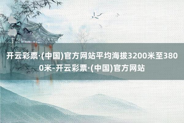 开云彩票·(中国)官方网站平均海拔3200米至3800米-开云彩票·(中国)官方网站