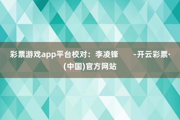 彩票游戏app平台校对：李凌锋       -开云彩票·(中国)官方网站