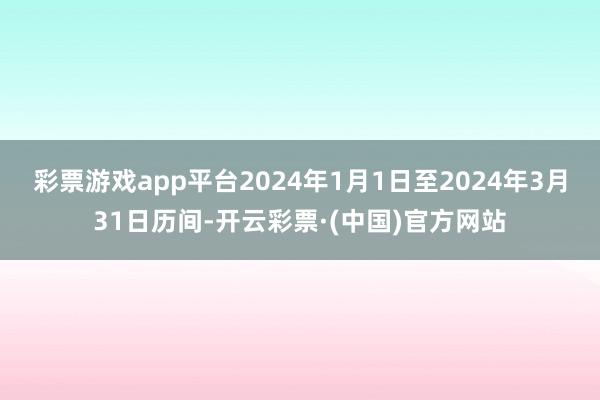 彩票游戏app平台2024年1月1日至2024年3月31日历间-开云彩票·(中国)官方网站