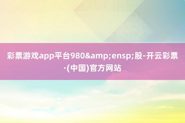 彩票游戏app平台980&ensp;股-开云彩票·(中国)官方网站