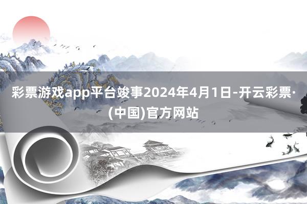 彩票游戏app平台竣事2024年4月1日-开云彩票·(中国)官方网站
