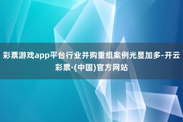 彩票游戏app平台行业并购重组案例光显加多-开云彩票·(中国)官方网站