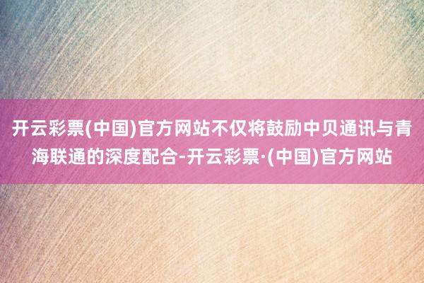 开云彩票(中国)官方网站不仅将鼓励中贝通讯与青海联通的深度配合-开云彩票·(中国)官方网站