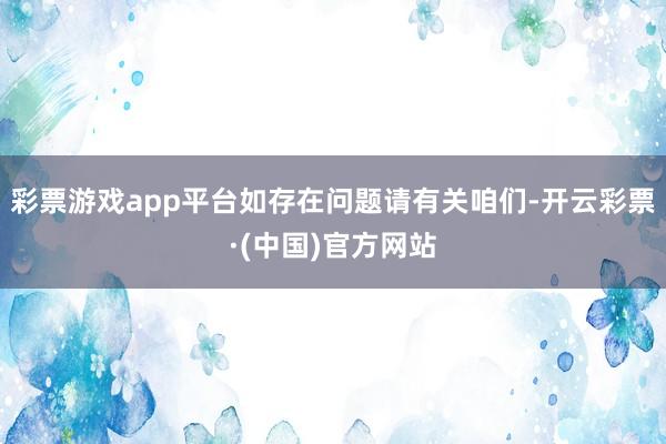 彩票游戏app平台如存在问题请有关咱们-开云彩票·(中国)官方网站