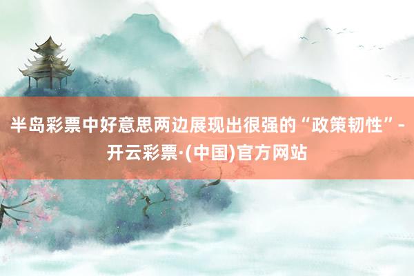 半岛彩票中好意思两边展现出很强的“政策韧性”-开云彩票·(中国)官方网站