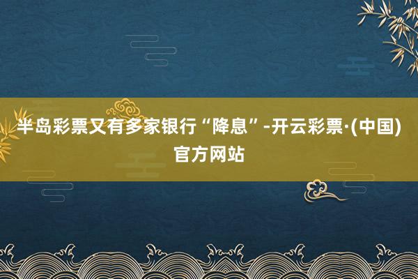 半岛彩票又有多家银行“降息”-开云彩票·(中国)官方网站