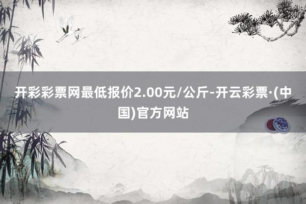 开彩彩票网最低报价2.00元/公斤-开云彩票·(中国)官方网站