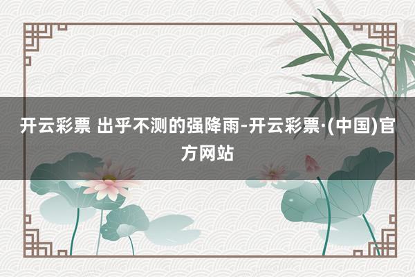 开云彩票 　　出乎不测的强降雨-开云彩票·(中国)官方网站