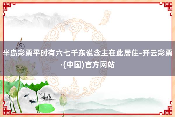 半岛彩票平时有六七千东说念主在此居住-开云彩票·(中国)官方网站