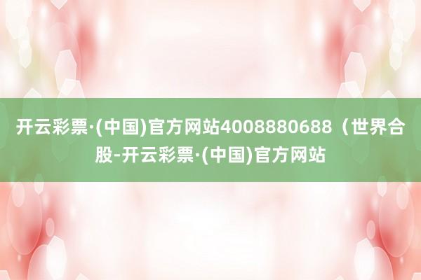 开云彩票·(中国)官方网站4008880688(世界合股-开云彩票·(中国)官方网站