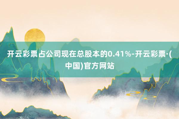开云彩票占公司现在总股本的0.41%-开云彩票·(中国)官方网站