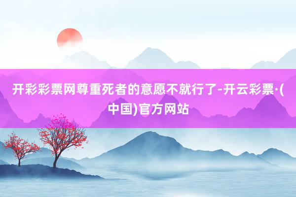 开彩彩票网尊重死者的意愿不就行了-开云彩票·(中国)官方网站