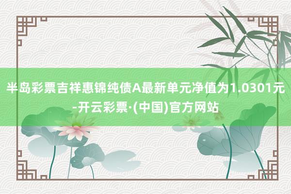 半岛彩票吉祥惠锦纯债A最新单元净值为1.0301元-开云彩票·(中国)官方网站