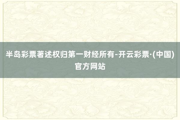 半岛彩票著述权归第一财经所有-开云彩票·(中国)官方网站