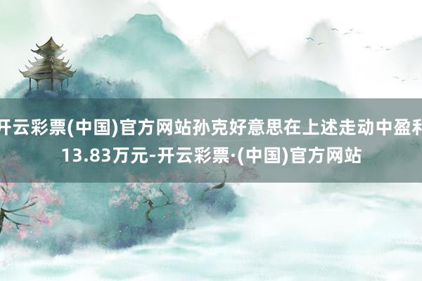 开云彩票(中国)官方网站孙克好意思在上述走动中盈利13.83万元-开云彩票·(中国)官方网站