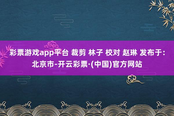 彩票游戏app平台 裁剪 林子 校对 赵琳 发布于：北京市-开云彩票·(中国)官方网站