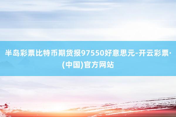 半岛彩票比特币期货报97550好意思元-开云彩票·(中国)官方网站