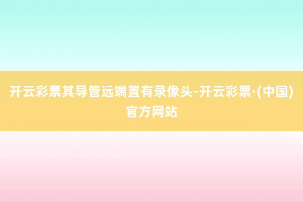 开云彩票其导管远端置有录像头-开云彩票·(中国)官方网站