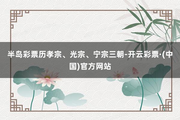 半岛彩票历孝宗、光宗、宁宗三朝-开云彩票·(中国)官方网站