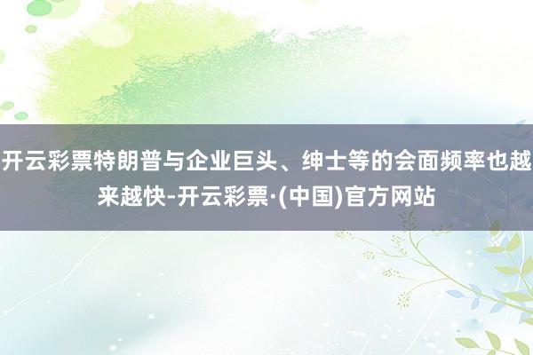 开云彩票特朗普与企业巨头、绅士等的会面频率也越来越快-开云彩票·(中国)官方网站