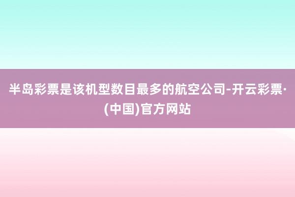 半岛彩票是该机型数目最多的航空公司-开云彩票·(中国)官方网站