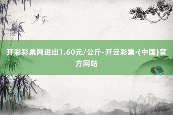 开彩彩票网进出1.60元/公斤-开云彩票·(中国)官方网站
