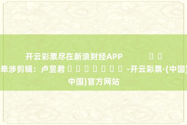 开云彩票尽在新浪财经APP            						牵涉剪辑：卢昱君 							-开云彩票·(中国)官方网站