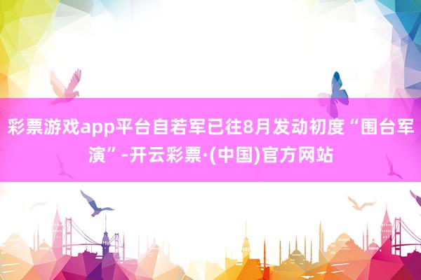 彩票游戏app平台自若军已往8月发动初度“围台军演”-开云彩票·(中国)官方网站