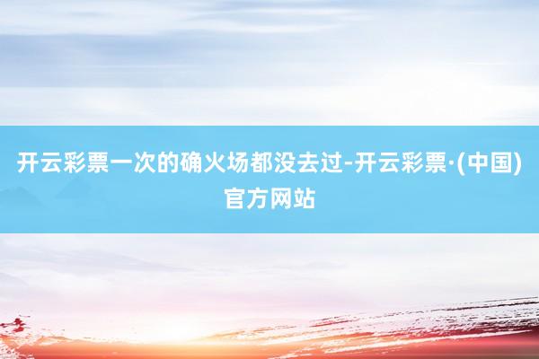 开云彩票一次的确火场都没去过-开云彩票·(中国)官方网站