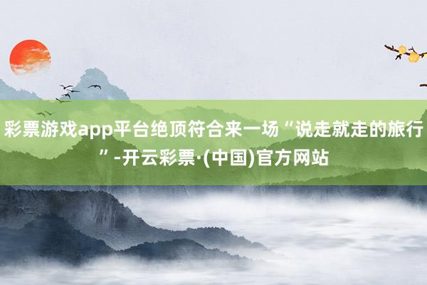 彩票游戏app平台绝顶符合来一场“说走就走的旅行”-开云彩票·(中国)官方网站