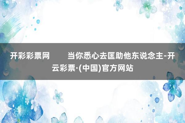 开彩彩票网        当你悉心去匡助他东说念主-开云彩票·(中国)官方网站