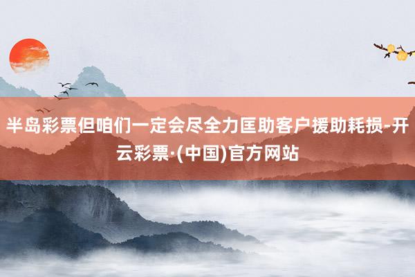 半岛彩票但咱们一定会尽全力匡助客户援助耗损-开云彩票·(中国)官方网站