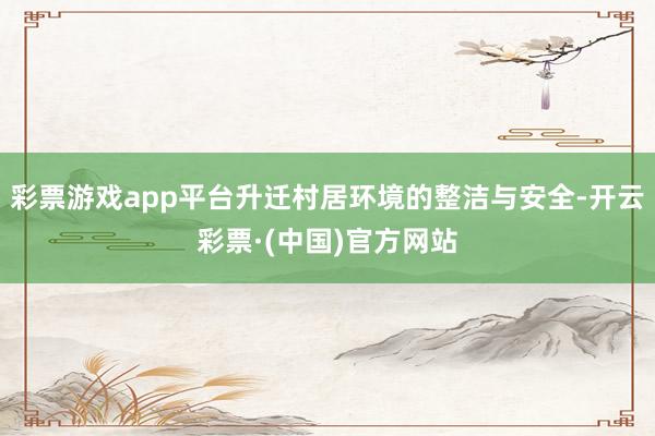 彩票游戏app平台升迁村居环境的整洁与安全-开云彩票·(中国)官方网站