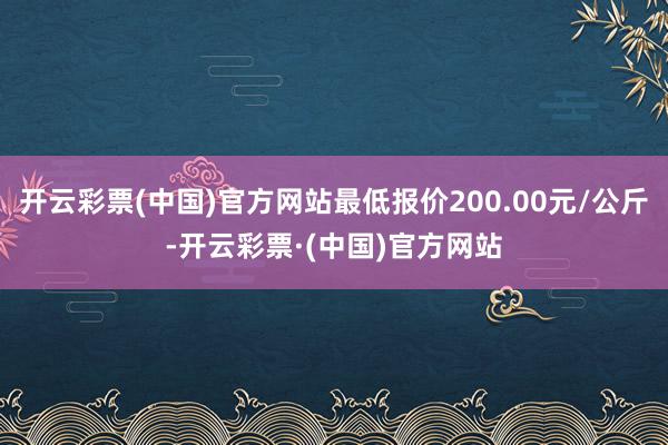 开云彩票(中国)官方网站最低报价200.00元/公斤-开云彩票·(中国)官方网站