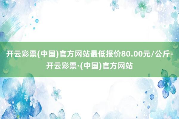 开云彩票(中国)官方网站最低报价80.00元/公斤-开云彩票·(中国)官方网站