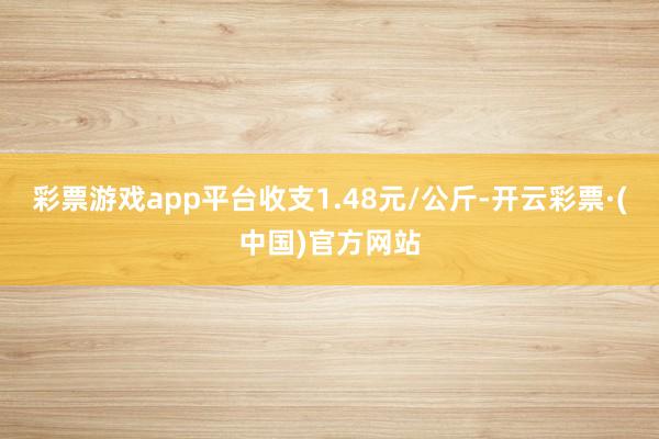 彩票游戏app平台收支1.48元/公斤-开云彩票·(中国)官方网站