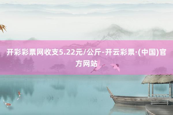 开彩彩票网收支5.22元/公斤-开云彩票·(中国)官方网站