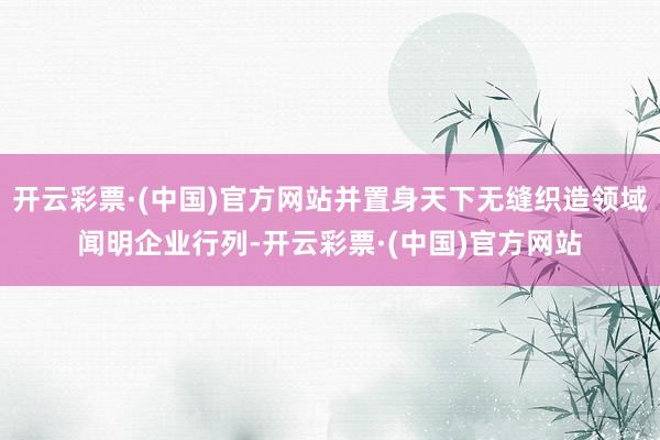 开云彩票·(中国)官方网站并置身天下无缝织造领域闻明企业行列-开云彩票·(中国)官方网站