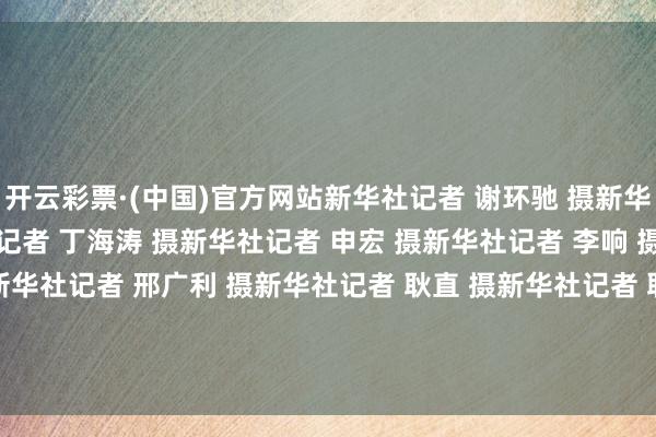 开云彩票·(中国)官方网站新华社记者 谢环驰 摄新华社记者 岳月伟 摄新华社记者 丁海涛 摄新华社记者 申宏 摄新华社记者 李响 摄新华社记者 岳月伟 摄新华社记者 邢广利 摄新华社记者 耿直 摄新华社记者 耿直 摄新华社记者 耿直 摄新华社记者 郑焕松 摄新华社记者 岳月伟 摄    -开云彩票·(中国)官方网站