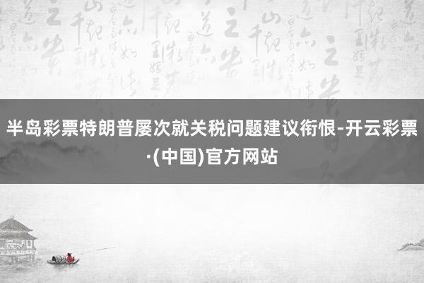半岛彩票特朗普屡次就关税问题建议衔恨-开云彩票·(中国)官方网站