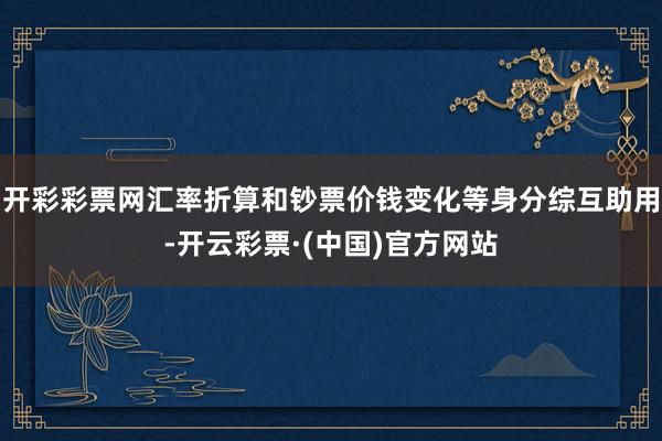 开彩彩票网汇率折算和钞票价钱变化等身分综互助用-开云彩票·(中国)官方网站