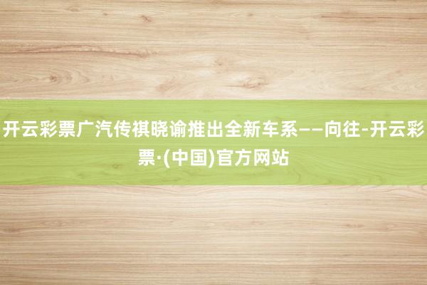 开云彩票广汽传祺晓谕推出全新车系——向往-开云彩票·(中国)官方网站
