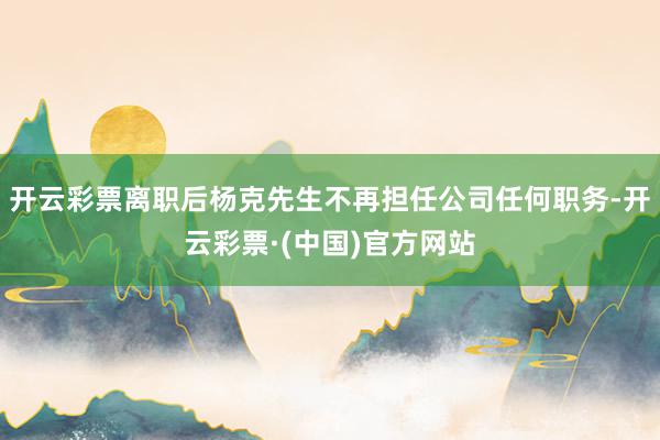 开云彩票离职后杨克先生不再担任公司任何职务-开云彩票·(中国)官方网站