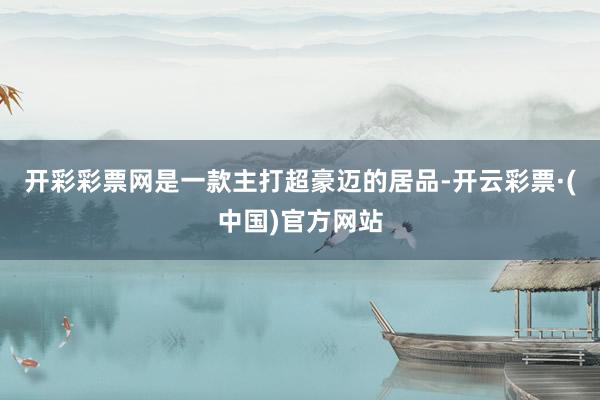 开彩彩票网是一款主打超豪迈的居品-开云彩票·(中国)官方网站
