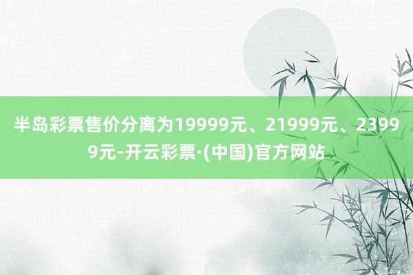 半岛彩票售价分离为19999元、21999元、23999元-开云彩票·(中国)官方网站