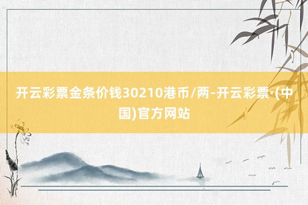 开云彩票金条价钱30210港币/两-开云彩票·(中国)官方网站