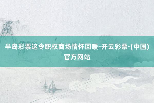 半岛彩票这令职权商场情怀回暖-开云彩票·(中国)官方网站