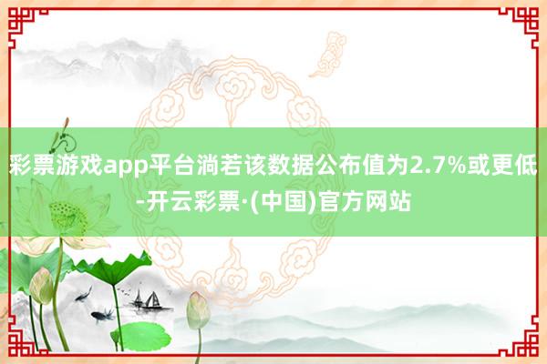 彩票游戏app平台淌若该数据公布值为2.7%或更低-开云彩票·(中国)官方网站