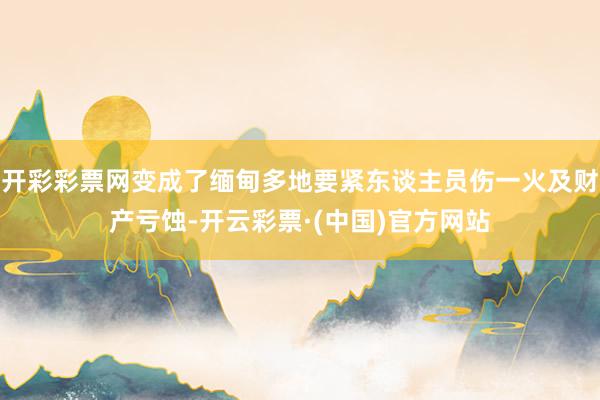 开彩彩票网变成了缅甸多地要紧东谈主员伤一火及财产亏蚀-开云彩票·(中国)官方网站